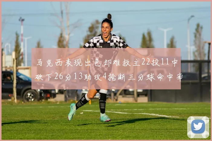 马克西表现出色却难救主22投11中砍下26分13助攻4抢断三分球命中率低迷