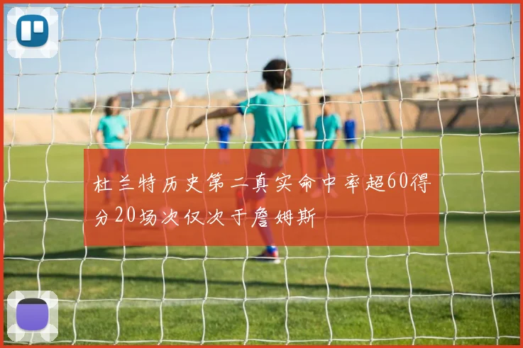 杜兰特历史第二真实命中率超60得分20场次仅次于詹姆斯