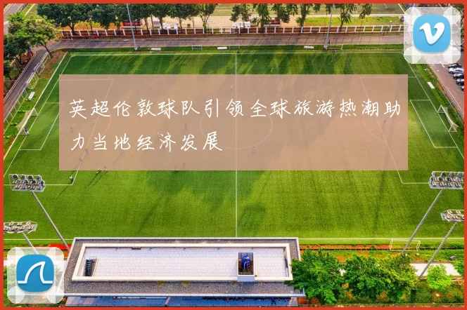 英超伦敦球队引领全球旅游热潮助力当地经济发展