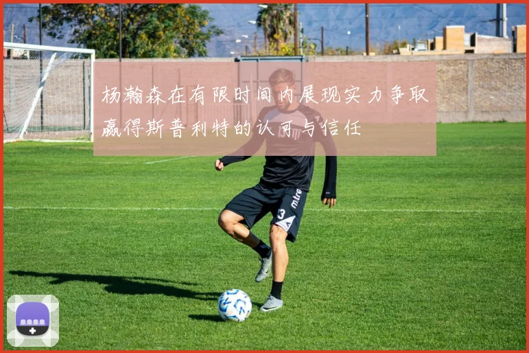 杨瀚森在有限时间内展现实力争取赢得斯普利特的认可与信任