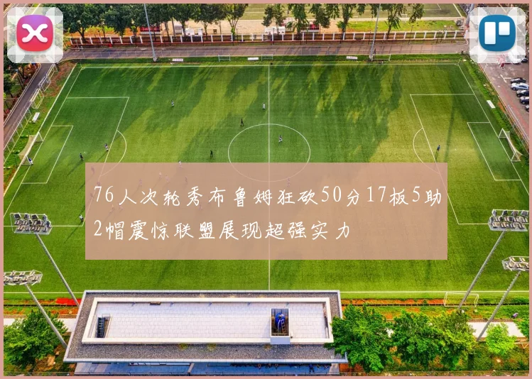 76人次轮秀布鲁姆狂砍50分17板5助2帽震惊联盟展现超强实力