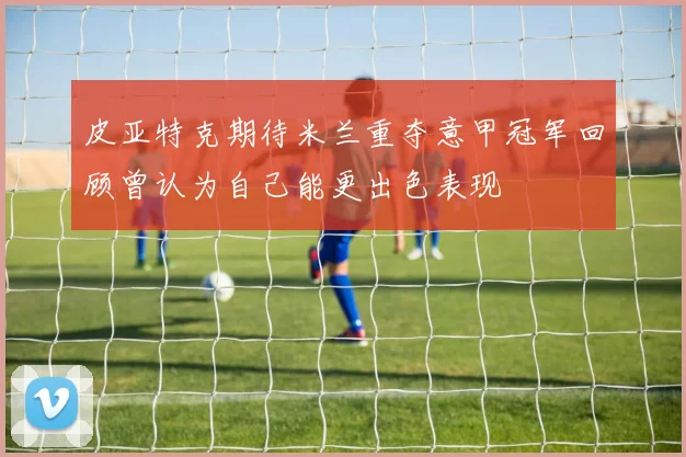 皮亚特克期待米兰重夺意甲冠军回顾曾认为自己能更出色表现