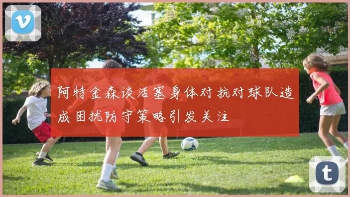 阿特金森谈活塞身体对抗对球队造成困扰防守策略引发关注
