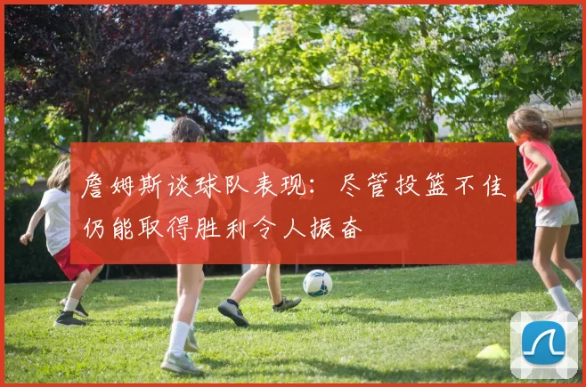 詹姆斯谈球队表现：尽管投篮不佳仍能取得胜利令人振奋