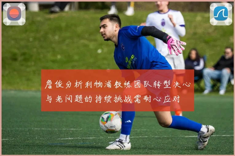 詹俊分析利物浦教练团队转型决心与老问题的持续挑战需耐心应对