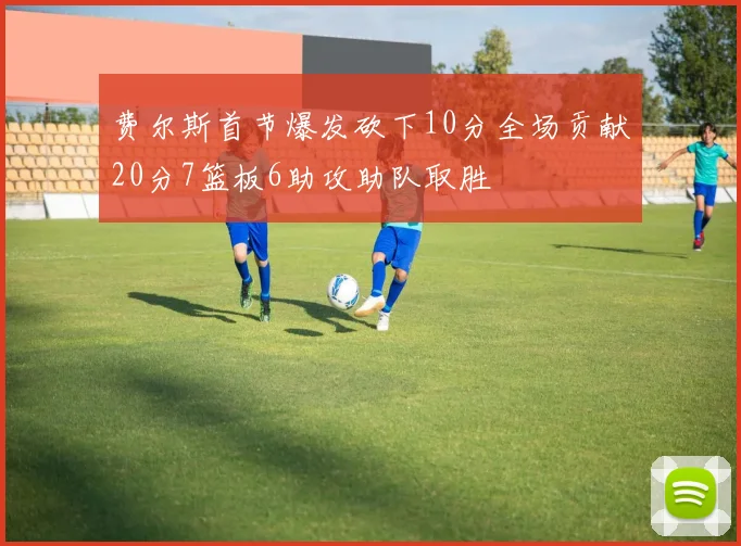 费尔斯首节爆发砍下10分全场贡献20分7篮板6助攻助队取胜