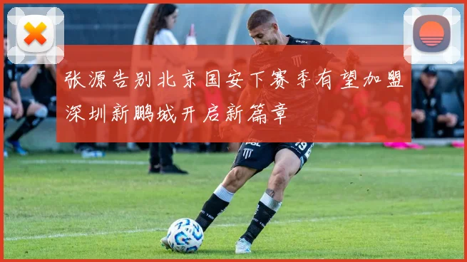 张源告别北京国安下赛季有望加盟深圳新鹏城开启新篇章