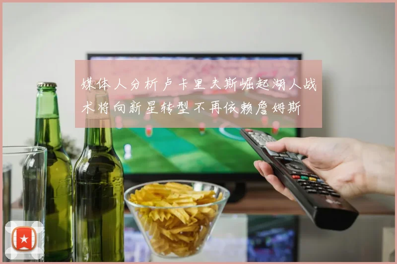 媒体人分析卢卡里夫斯崛起湖人战术将向新星转型不再依赖詹姆斯