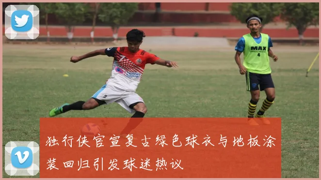 独行侠官宣复古绿色球衣与地板涂装回归引发球迷热议