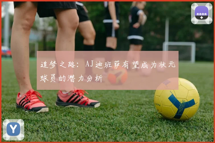 追梦之路：AJ迪班萨有望成为状元球员的潜力分析