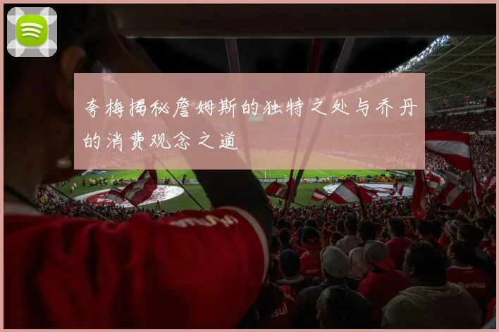 夸梅揭秘詹姆斯的独特之处与乔丹的消费观念之道