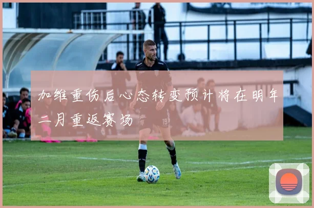 加维重伤后心态转变预计将在明年二月重返赛场