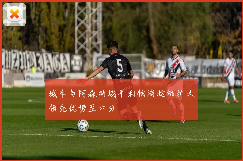 城车与阿森纳战平利物浦趁机扩大领先优势至六分