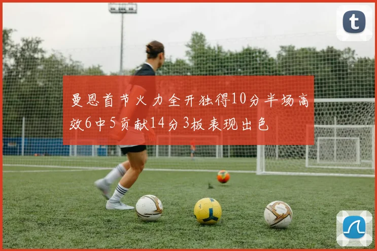 曼恩首节火力全开独得10分半场高效6中5贡献14分3板表现出色