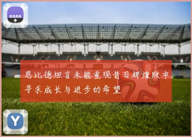 恩比德坦言未能重现昔日辉煌败中寻求成长与进步的希望