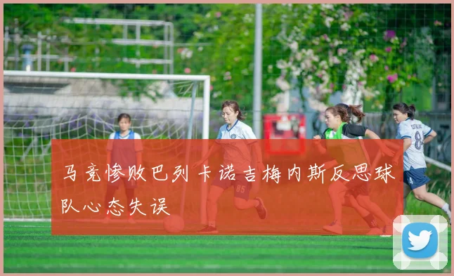 马竞惨败巴列卡诺吉梅内斯反思球队心态失误