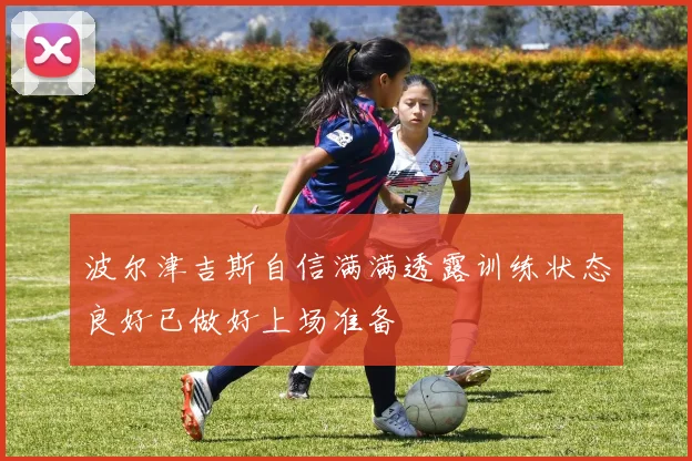 波尔津吉斯自信满满透露训练状态良好已做好上场准备