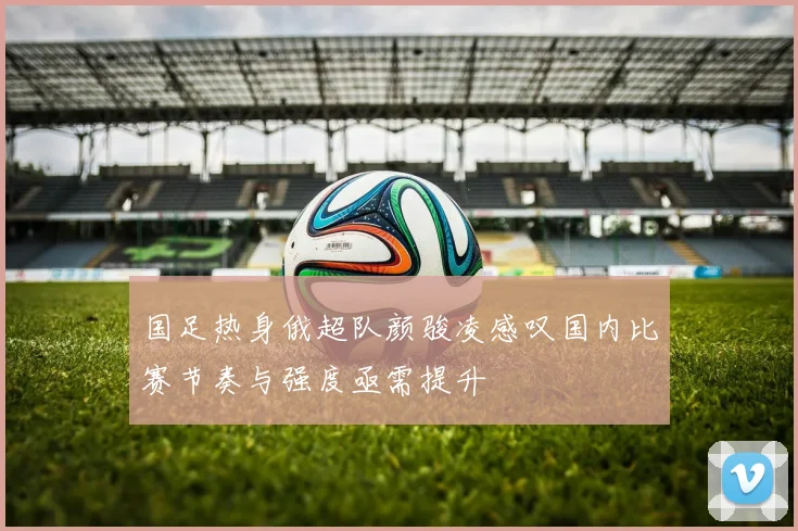 国足热身俄超队颜骏凌感叹国内比赛节奏与强度亟需提升
