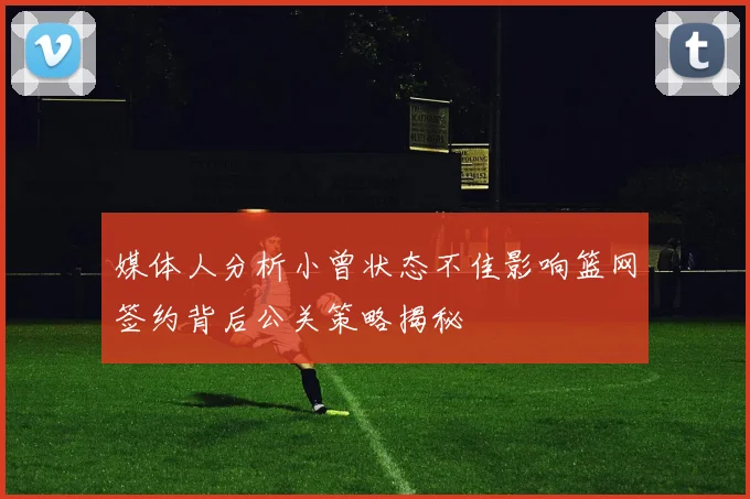 媒体人分析小曾状态不佳影响篮网签约背后公关策略揭秘