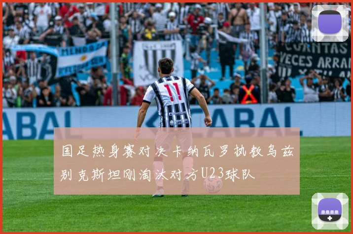 国足热身赛对决卡纳瓦罗执教乌兹别克斯坦刚淘汰对方U23球队