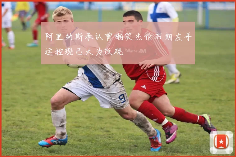 阿里纳斯承认曾嘲笑杰伦布朗左手运控现已大为改观
