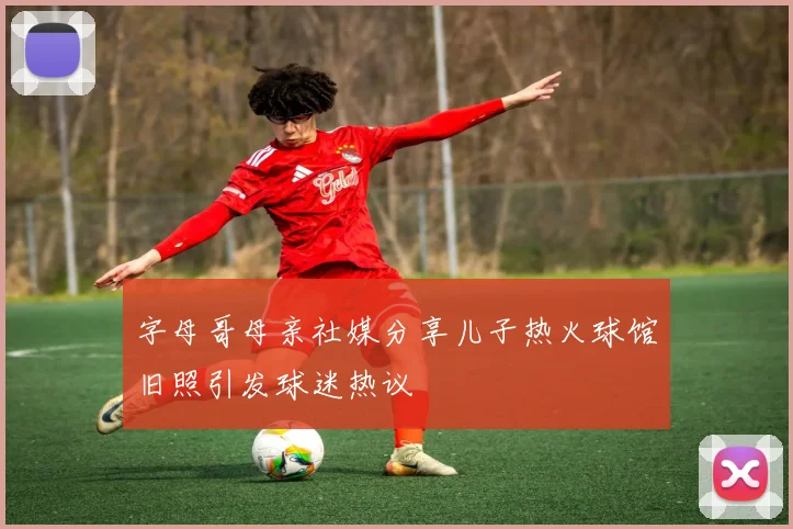 字母哥母亲社媒分享儿子热火球馆旧照引发球迷热议