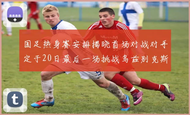 国足热身赛安排揭晓首场对战对手定于20日最后一场挑战乌兹别克斯坦