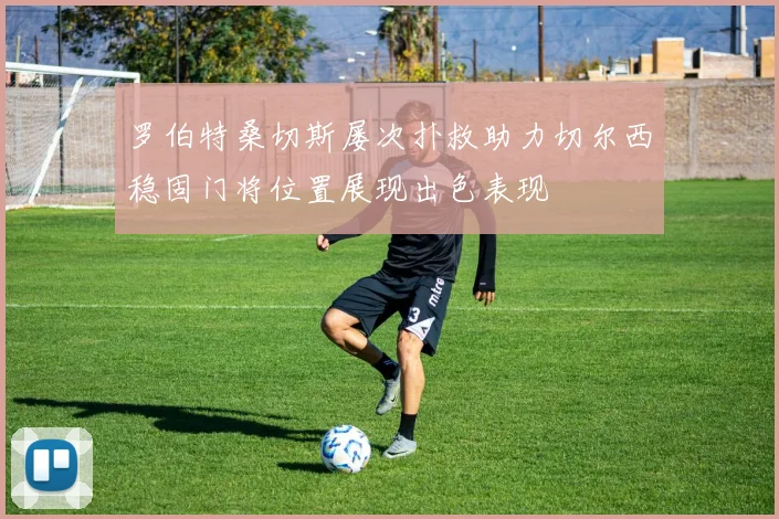 罗伯特桑切斯屡次扑救助力切尔西稳固门将位置展现出色表现