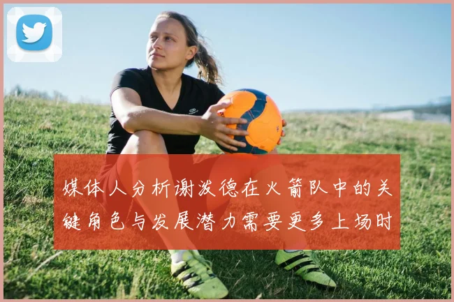 媒体人分析谢泼德在火箭队中的关键角色与发展潜力需要更多上场时间