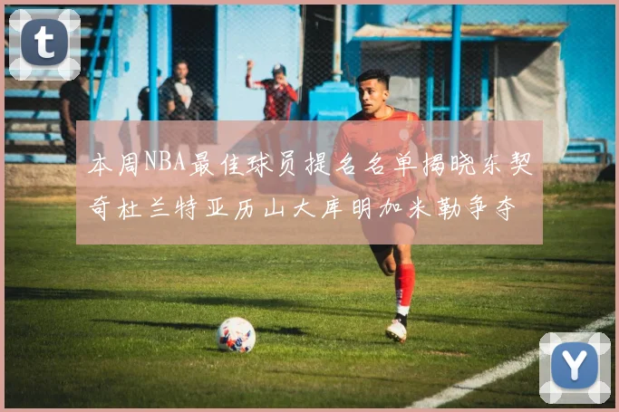 本周NBA最佳球员提名名单揭晓东契奇杜兰特亚历山大库明加米勒争夺荣誉