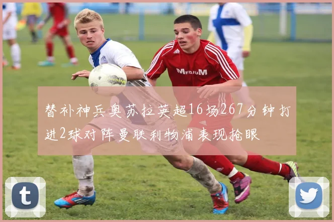 替补神兵奥苏拉英超16场267分钟打进2球对阵曼联利物浦表现抢眼