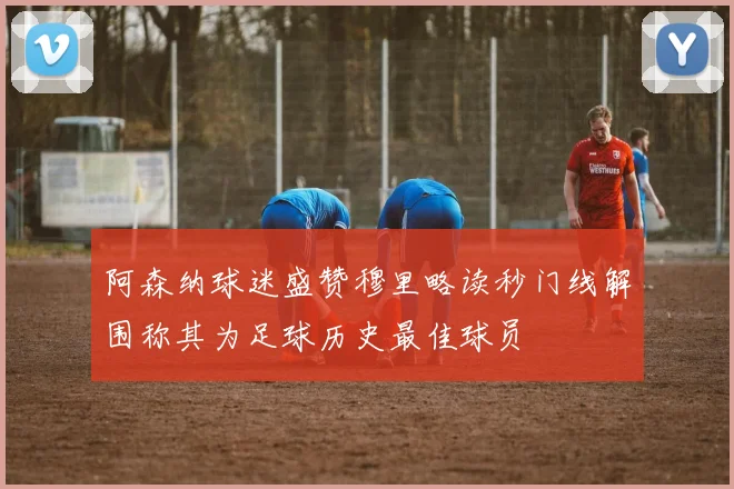 阿森纳球迷盛赞穆里略读秒门线解围称其为足球历史最佳球员