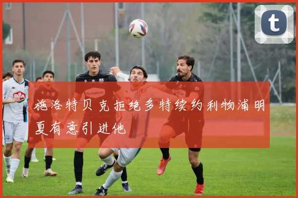施洛特贝克拒绝多特续约利物浦明夏有意引进他