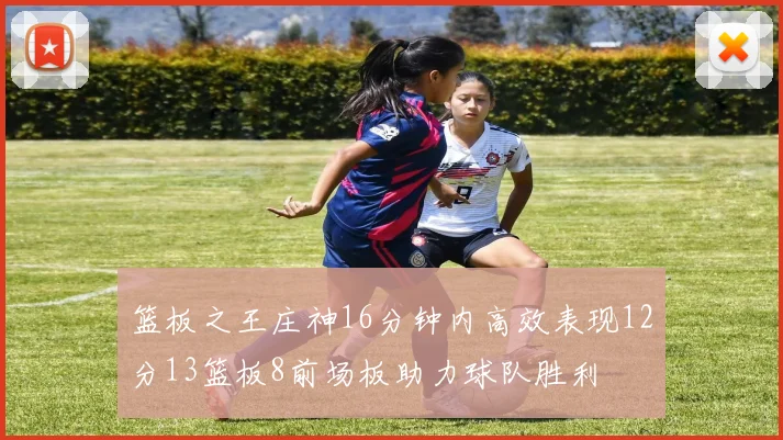 篮板之王庄神16分钟内高效表现12分13篮板8前场板助力球队胜利