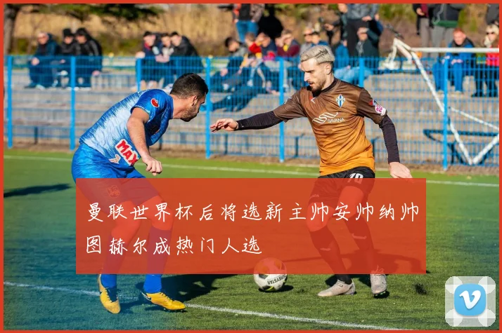 曼联世界杯后将选新主帅安帅纳帅图赫尔成热门人选